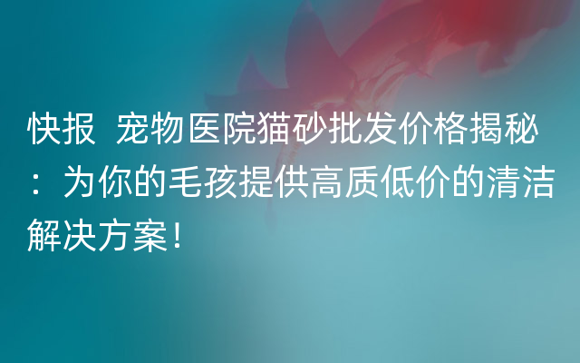 快报  宠物医院猫砂批发价格揭秘：为你的毛孩提供高质低价的清洁解决方案！