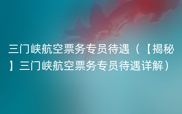 三门峡航空票务专员待遇（【揭秘】三门峡航空票务专员待遇详解）