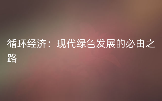 循环经济：现代绿色发展的必由之路