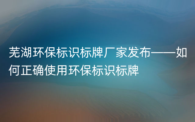 芜湖环保标识标牌厂家发布——如何正确使用环保标识标牌