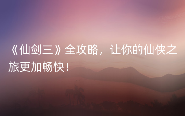 《仙剑三》全攻略，让你的仙侠之旅更加畅快！