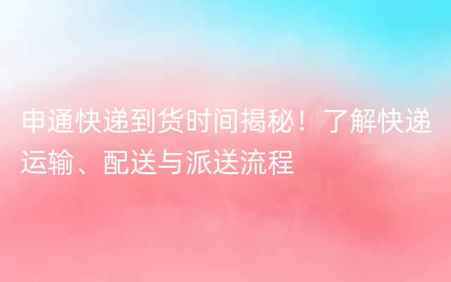 申通快递到货时间揭秘！了解快递运输、配送与派送流程