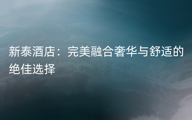 新泰酒店：完美融合奢华与舒适的绝佳选择