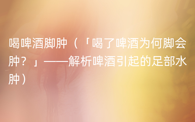 喝啤酒脚肿（「喝了啤酒为何脚会肿？」——解析啤酒引起的足部水肿）