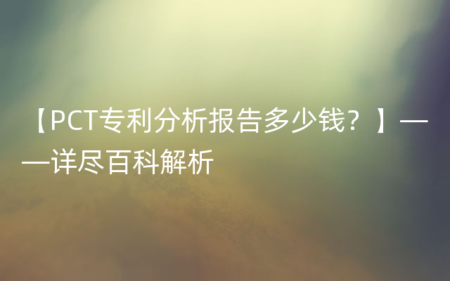 【PCT专利分析报告多少钱？】——详尽百科解析