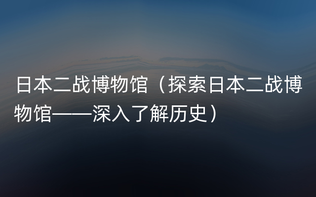 日本二战博物馆（探索日本二战博物馆——深入了解历史）