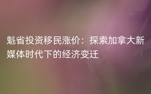 魁省投资移民涨价：探索加拿大新媒体时代下的经济变迁