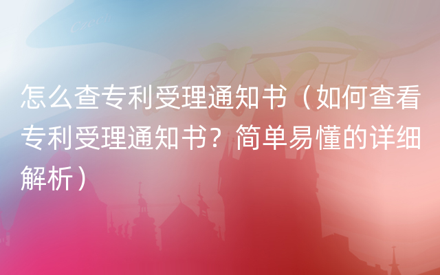 怎么查专利受理通知书（如何查看专利受理通知书？简单易懂的详细解析）