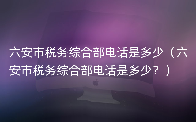 六安市税务综合部电话是多少（六安市税务综合部电话是多少？）