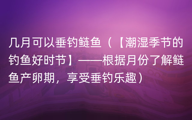 几月可以垂钓鲢鱼（【潮湿季节的钓鱼好时节】——根据月份了解鲢鱼产卵期，享受垂钓乐