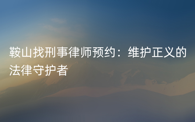 鞍山找刑事律师预约：维护正义的法律守护者