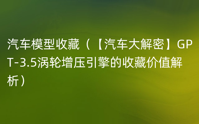 汽车模型收藏（【汽车大解密】GPT-3.5涡轮增压引擎的收藏价值解析）