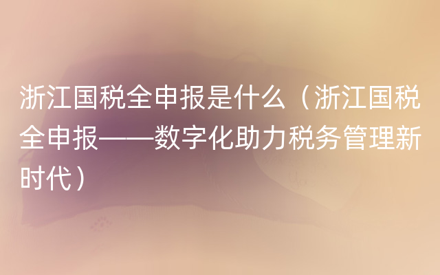 浙江国税全申报是什么（浙江国税全申报——数字化助力税务管理新时代）