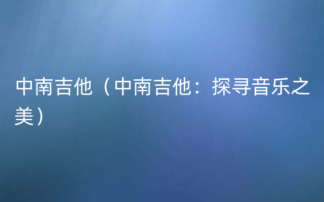 中南吉他（中南吉他：探寻音乐之美）