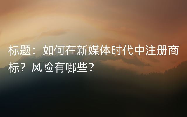 标题：如何在新媒体时代中注册商标？风险有哪些？