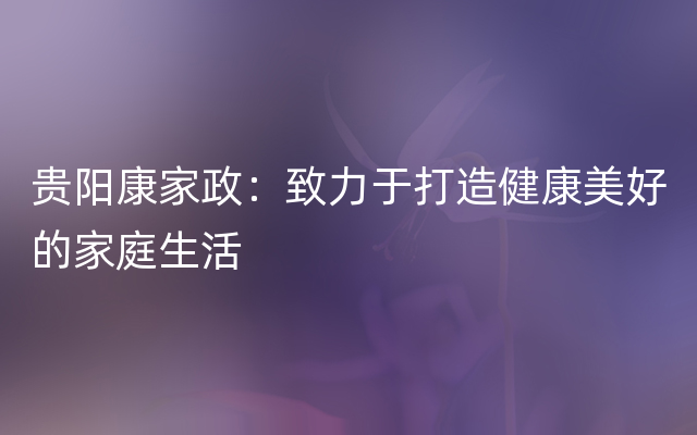 贵阳康家政：致力于打造健康美好的家庭生活