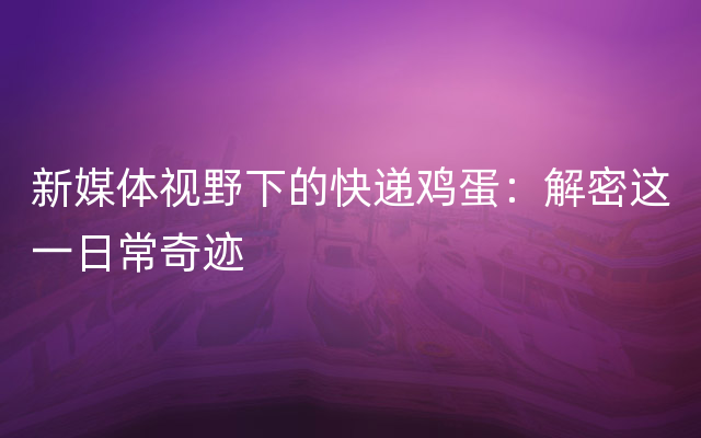 新媒体视野下的快递鸡蛋：解密这一日常奇迹