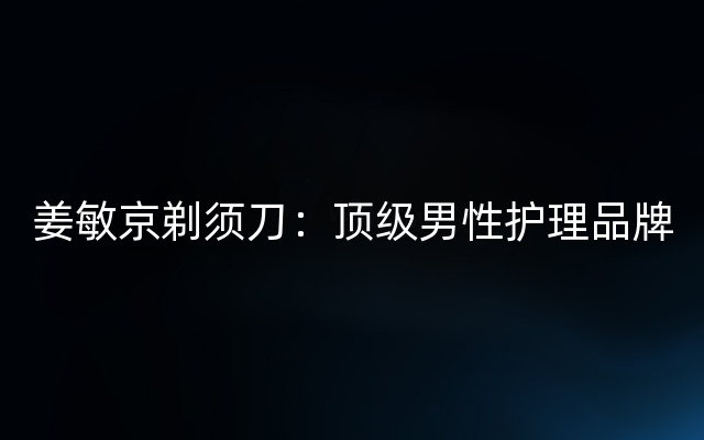 姜敏京剃须刀：顶级男性护理品牌