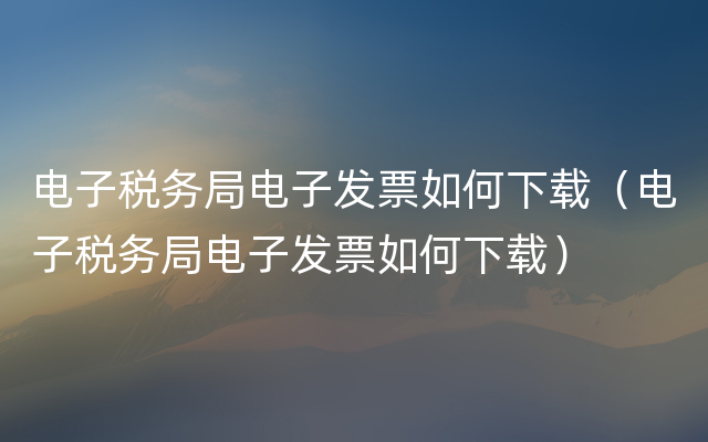 电子税务局电子发票如何下载（电子税务局电子发票如何下载）