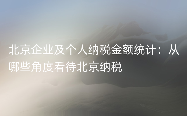 北京企业及个人纳税金额统计：从哪些角度看待北京纳税