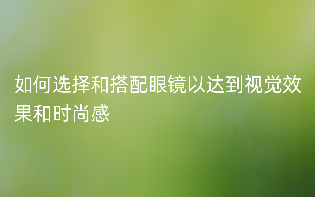 如何选择和搭配眼镜以达到视觉效果和时尚感