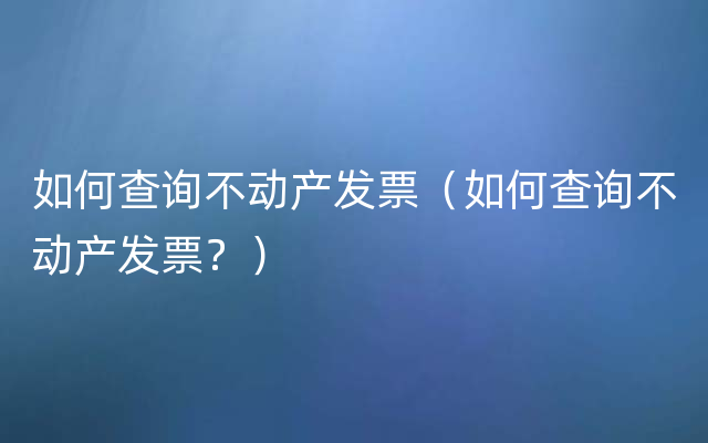 如何查询不动产发票（如何查询不动产发票？）