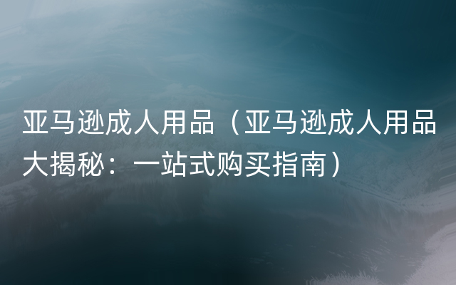 亚马逊成人用品（亚马逊成人用品大揭秘：一站式购买指南）