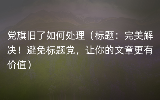 党旗旧了如何处理（标题：完美解决！避免标题党，让你的文章更有价值）