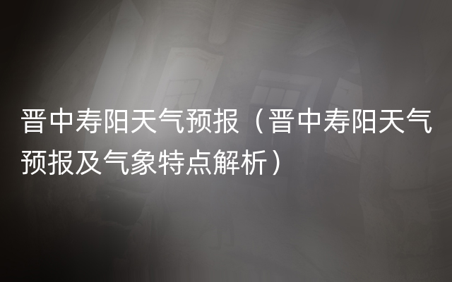 晋中寿阳天气预报（晋中寿阳天气预报及气象特点解析）