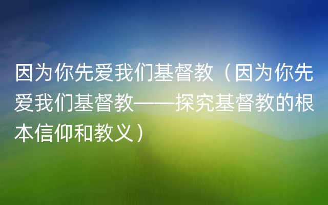 因为你先爱我们基督教（因为你先爱我们基督教——探究基督教的根本信仰和教义）