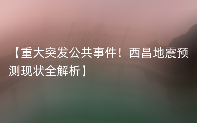 【重大突发公共事件！西昌地震预测现状全解析】