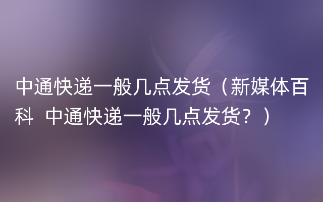 中通快递一般几点发货（新媒体百科  中通快递一般几点发货？）