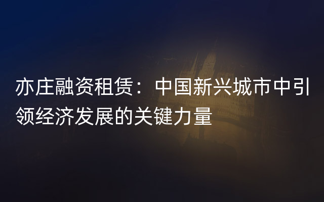 亦庄融资租赁：中国新兴城市中引领经济发展的关键力量