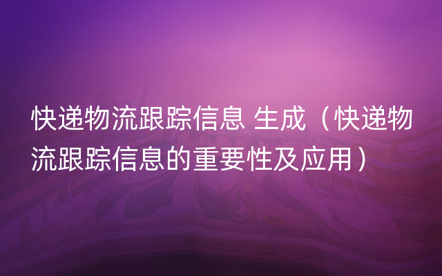 快递物流跟踪信息 生成（快递物流跟踪信息的重要性及应用）