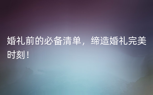 婚礼前的必备清单，缔造婚礼完美时刻！