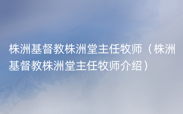 株洲基督教株洲堂主任牧师（株洲基督教株洲堂主任牧师介绍）