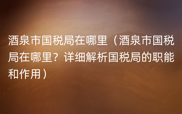 酒泉市国税局在哪里（酒泉市国税局在哪里？详细解析国税局的职能和作用）