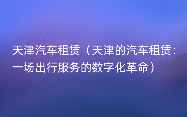 天津汽车租赁（天津的汽车租赁：一场出行服务的数字化革命）