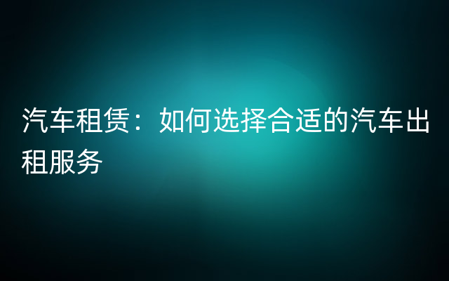 汽车租赁：如何选择合适的汽车出租服务