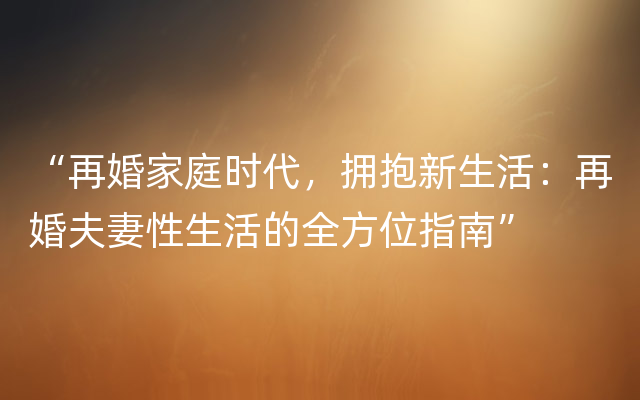 “再婚家庭时代，拥抱新生活：再婚夫妻性生活的全方位指南”