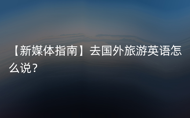 【新媒体指南】去国外旅游英语怎么说？