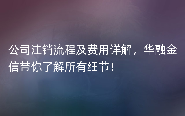 公司注销流程及费用详解，华融金信带你了解所有细