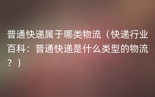 普通快递属于哪类物流（快递行业百科：普通快递是什么类型的物流？）