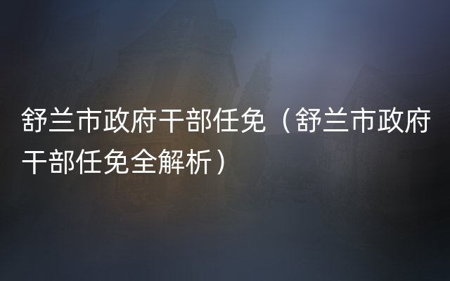 舒兰市政府干部任免（舒兰市政府干部任免全解析）