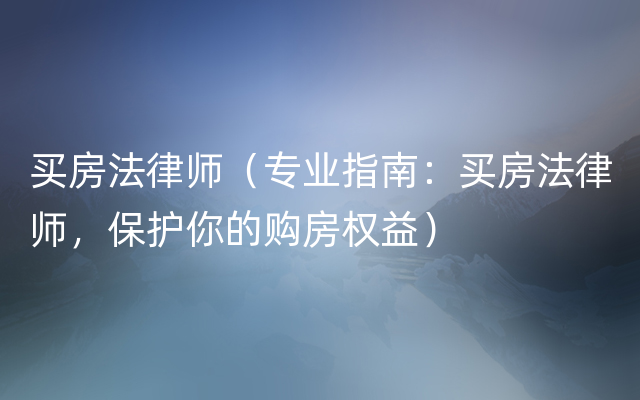 买房法律师（专业指南：买房法律师，保护你的购房权益）