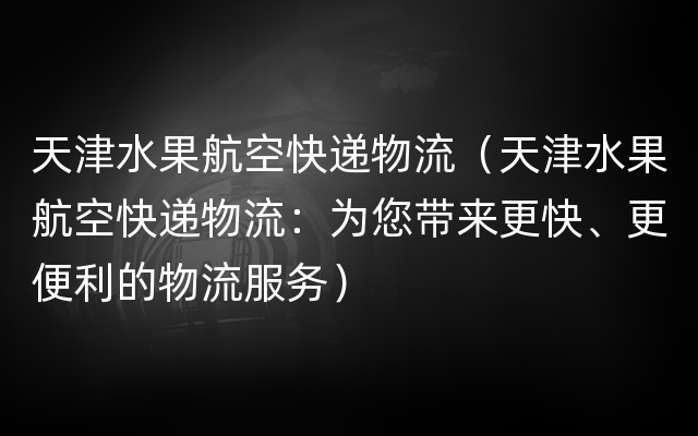 天津水果航空快递物流（天津水果航空快递物流：为您带来更快、更便利的物流服务）