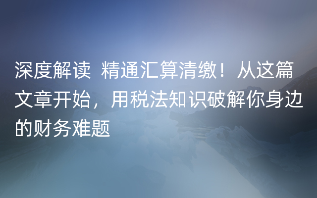 深度解读  精通汇算清缴！从这篇文章开始，用税法知识破解你身边的财务难题