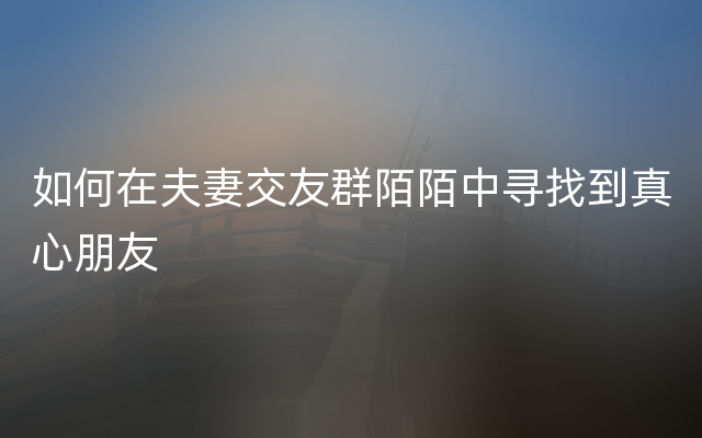 如何在夫妻交友群陌陌中寻找到真心朋友