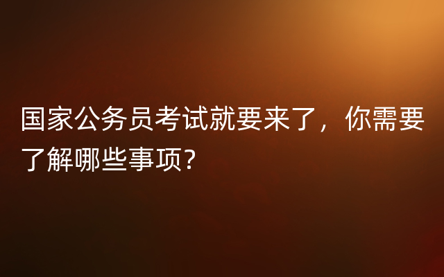 国家公务员考试就要来了，你需要了解哪些事项？