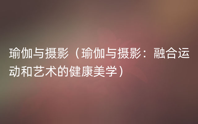 瑜伽与摄影（瑜伽与摄影：融合运动和艺术的健康美学）